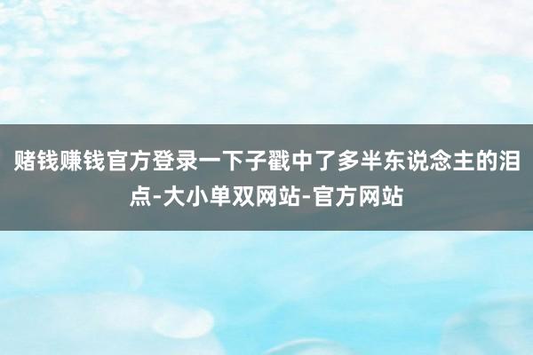 赌钱赚钱官方登录一下子戳中了多半东说念主的泪点-大小单双网站-官方网站