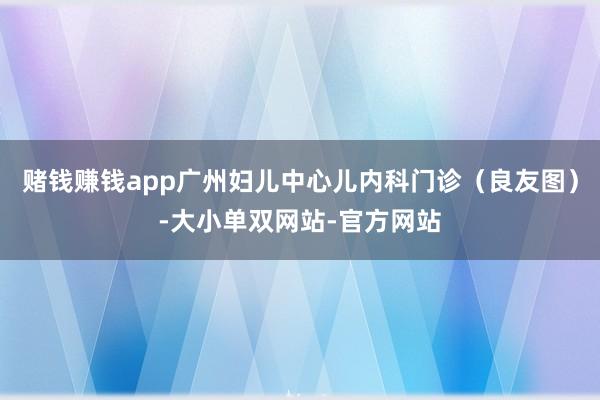 赌钱赚钱app广州妇儿中心儿内科门诊（良友图）-大小单双网站-官方网站