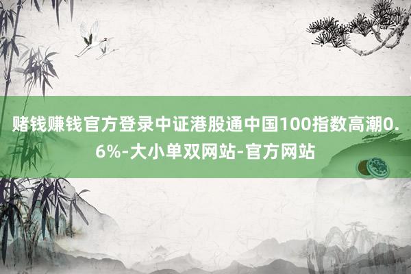 赌钱赚钱官方登录中证港股通中国100指数高潮0.6%-大小单双网站-官方网站