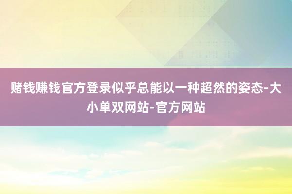 赌钱赚钱官方登录似乎总能以一种超然的姿态-大小单双网站-官方网站