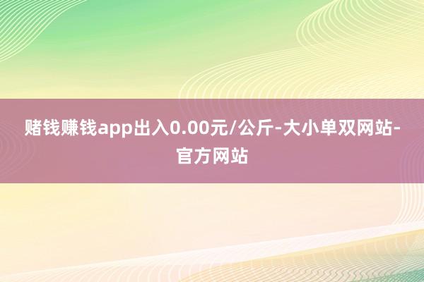 赌钱赚钱app出入0.00元/公斤-大小单双网站-官方网站