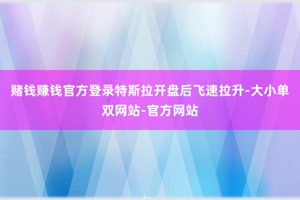 赌钱赚钱官方登录特斯拉开盘后飞速拉升-大小单双网站-官方网站