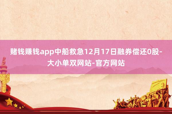 赌钱赚钱app中船救急12月17日融券偿还0股-大小单双网站-官方网站