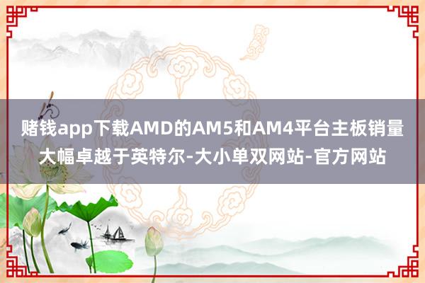 赌钱app下载AMD的AM5和AM4平台主板销量大幅卓越于英特尔-大小单双网站-官方网站