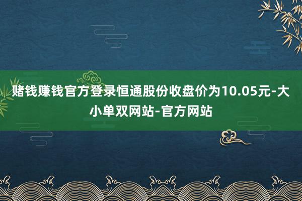 赌钱赚钱官方登录恒通股份收盘价为10.05元-大小单双网站-官方网站