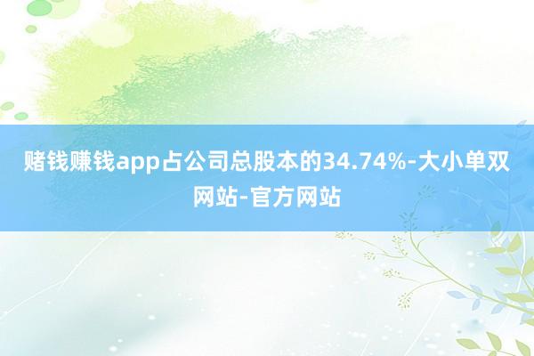 赌钱赚钱app占公司总股本的34.74%-大小单双网站-官方网站
