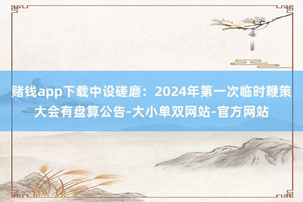 赌钱app下载中设磋磨：2024年第一次临时鞭策大会有盘算公告-大小单双网站-官方网站