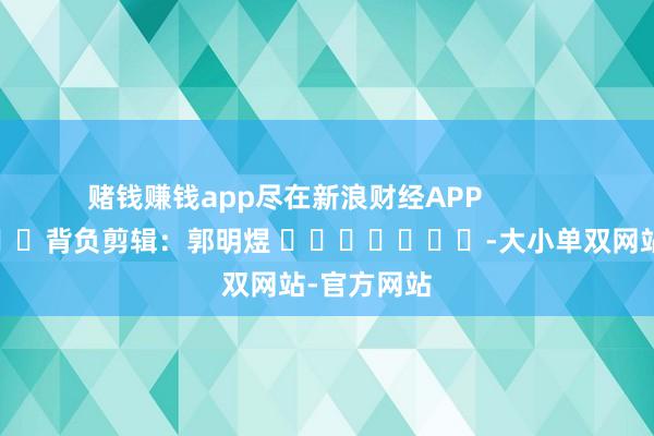 赌钱赚钱app尽在新浪财经APP            						背负剪辑：郭明煜 							-大小单双网站-官方网站
