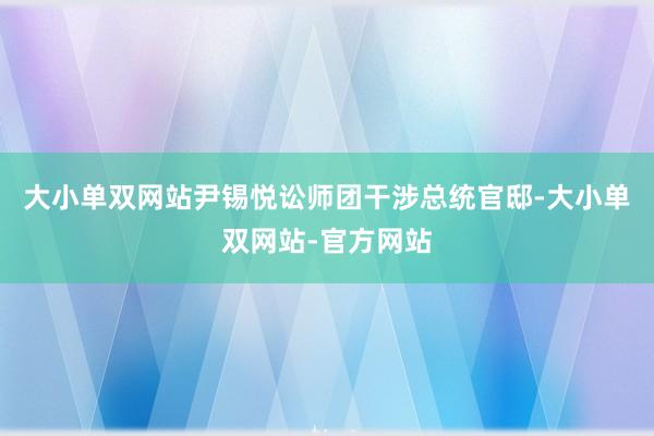 大小单双网站尹锡悦讼师团干涉总统官邸-大小单双网站-官方网站