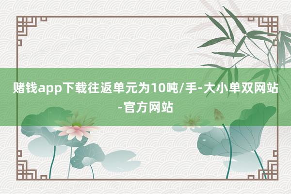 赌钱app下载往返单元为10吨/手-大小单双网站-官方网站