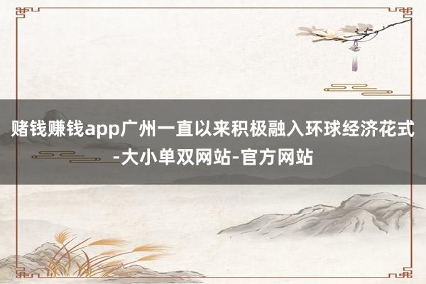 赌钱赚钱app广州一直以来积极融入环球经济花式-大小单双网站-官方网站