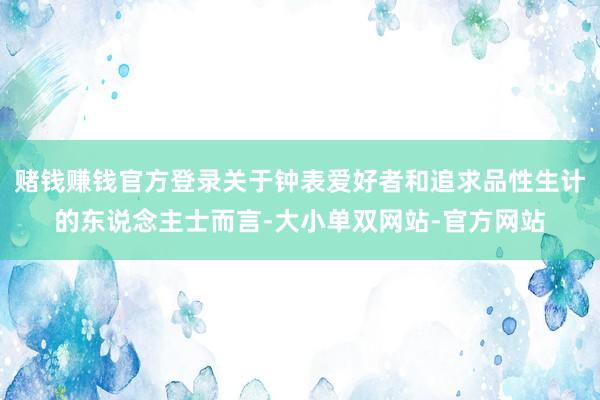 赌钱赚钱官方登录关于钟表爱好者和追求品性生计的东说念主士而言-大小单双网站-官方网站