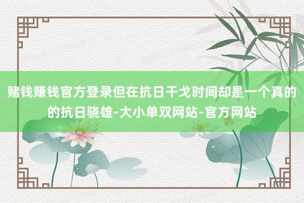 赌钱赚钱官方登录但在抗日干戈时间却是一个真的的抗日骁雄-大小单双网站-官方网站