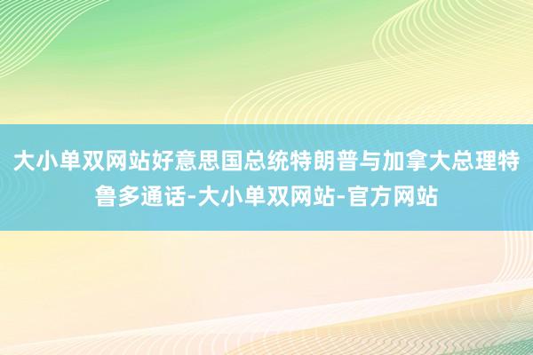 大小单双网站好意思国总统特朗普与加拿大总理特鲁多通话-大小单双网站-官方网站