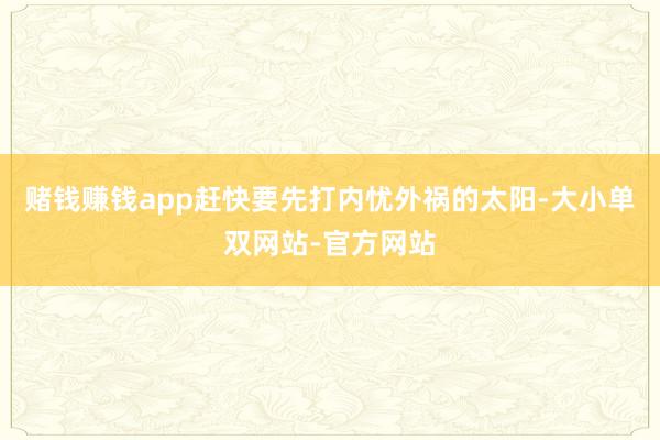 赌钱赚钱app赶快要先打内忧外祸的太阳-大小单双网站-官方网站