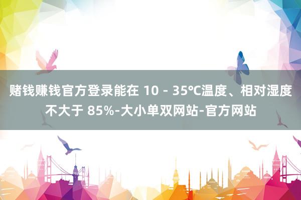 赌钱赚钱官方登录能在 10 - 35℃温度、相对湿度不大于 85%-大小单双网站-官方网站