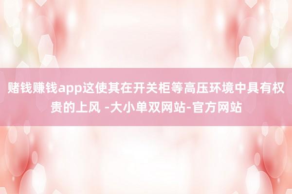 赌钱赚钱app这使其在开关柜等高压环境中具有权贵的上风 -大小单双网站-官方网站