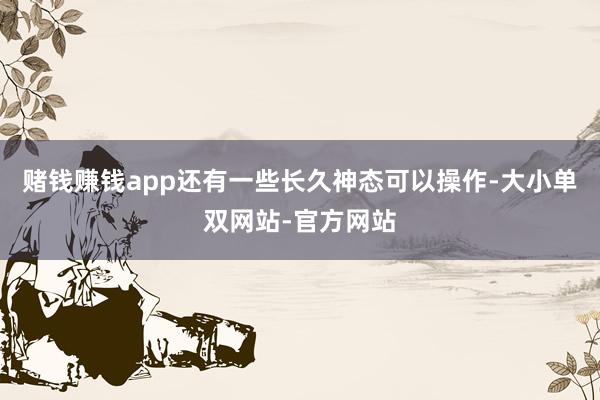 赌钱赚钱app还有一些长久神态可以操作-大小单双网站-官方网站