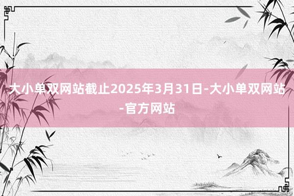 大小单双网站截止2025年3月31日-大小单双网站-官方网站