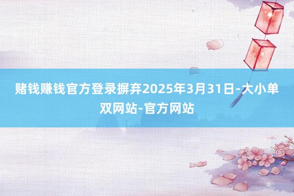 赌钱赚钱官方登录摒弃2025年3月31日-大小单双网站-官方网站