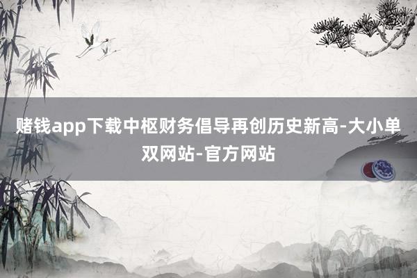 赌钱app下载中枢财务倡导再创历史新高-大小单双网站-官方网站