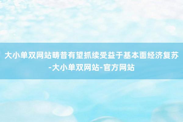 大小单双网站畴昔有望抓续受益于基本面经济复苏-大小单双网站-官方网站