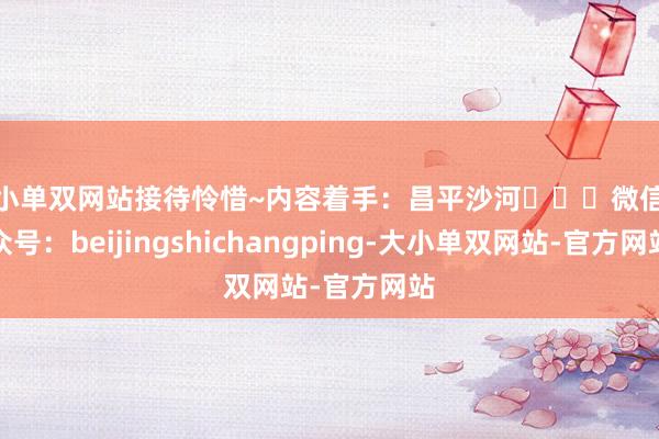 大小单双网站接待怜惜~内容着手：昌平沙河‍‍‍微信公众号：beijingshichangping-大小单双网站-官方网站