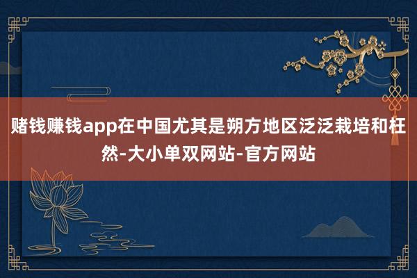 赌钱赚钱app在中国尤其是朔方地区泛泛栽培和枉然-大小单双网站-官方网站