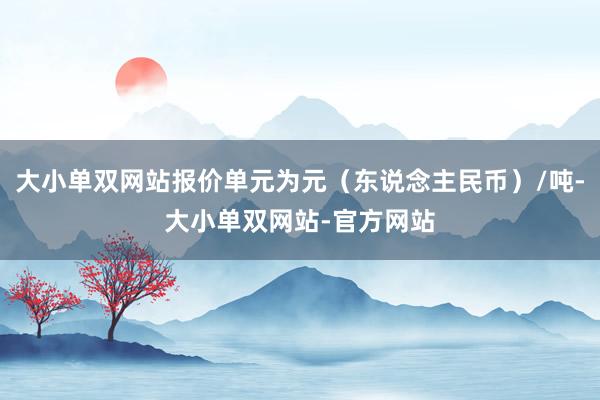 大小单双网站报价单元为元（东说念主民币）/吨-大小单双网站-官方网站