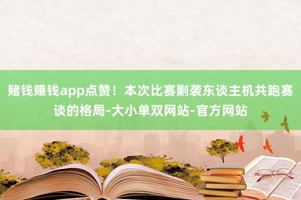 赌钱赚钱app点赞！本次比赛剿袭东谈主机共跑赛谈的格局-大小单双网站-官方网站