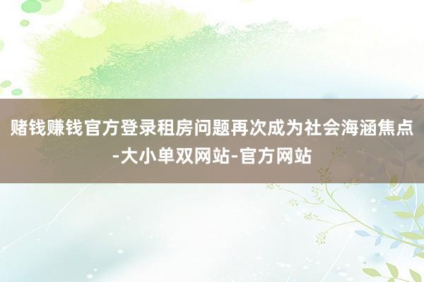 赌钱赚钱官方登录租房问题再次成为社会海涵焦点-大小单双网站-官方网站