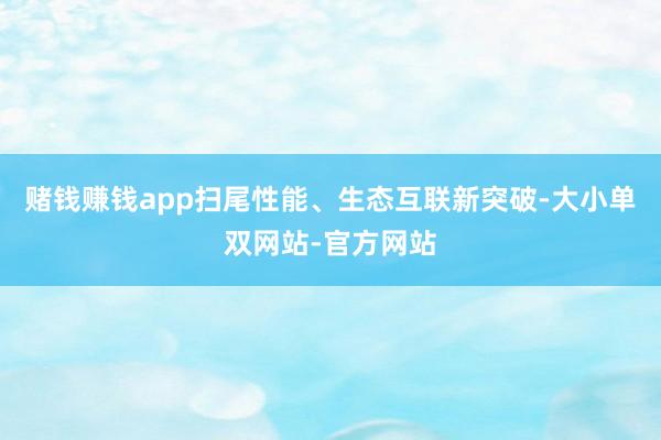 赌钱赚钱app扫尾性能、生态互联新突破-大小单双网站-官方网站