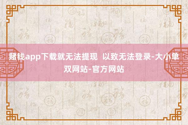 赌钱app下载就无法提现  以致无法登录-大小单双网站-官方网站