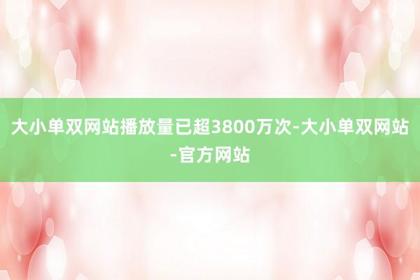 大小单双网站播放量已超3800万次-大小单双网站-官方网站