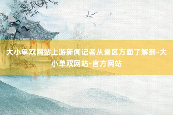 大小单双网站上游新闻记者从景区方面了解到-大小单双网站-官方网站