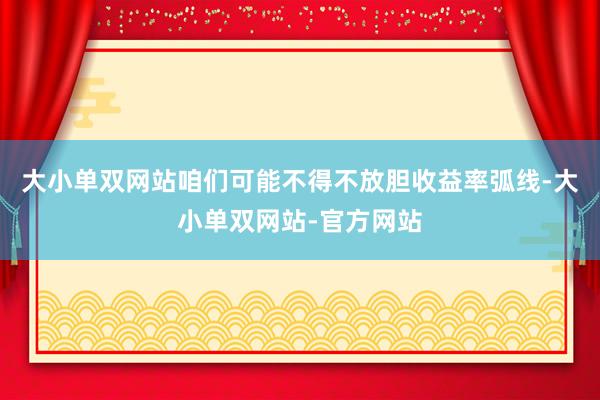 大小单双网站咱们可能不得不放胆收益率弧线-大小单双网站-官方网站