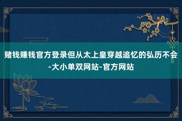 赌钱赚钱官方登录但从太上皇穿越追忆的弘历不会-大小单双网站-官方网站