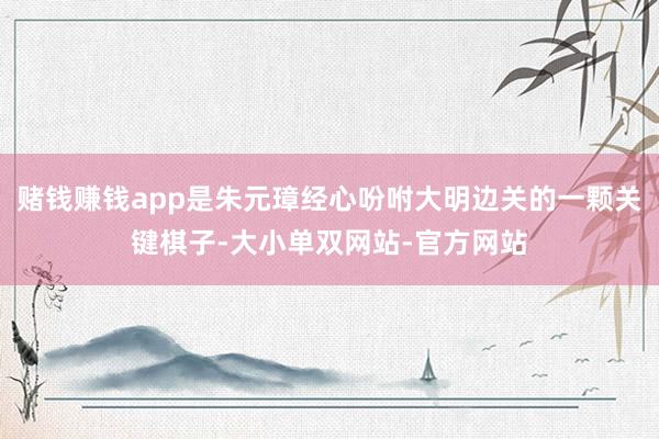 赌钱赚钱app是朱元璋经心吩咐大明边关的一颗关键棋子-大小单双网站-官方网站