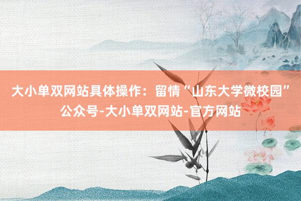 大小单双网站具体操作：留情“山东大学微校园”公众号-大小单双网站-官方网站