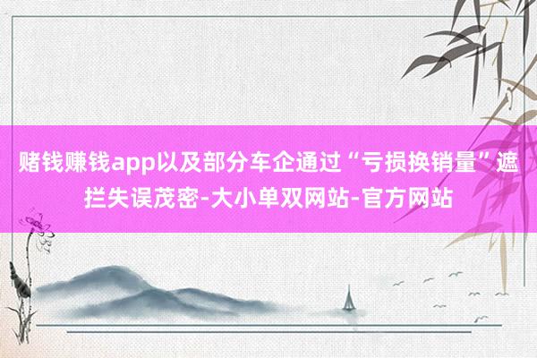 赌钱赚钱app以及部分车企通过“亏损换销量”遮拦失误茂密-大小单双网站-官方网站