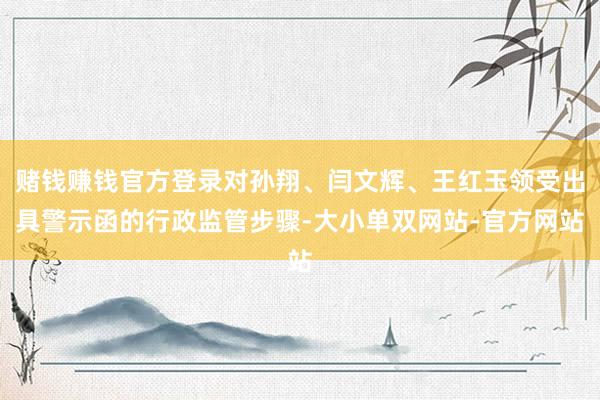 赌钱赚钱官方登录对孙翔、闫文辉、王红玉领受出具警示函的行政监管步骤-大小单双网站-官方网站
