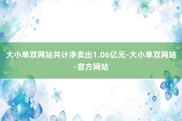 大小单双网站共计净卖出1.06亿元-大小单双网站-官方网站