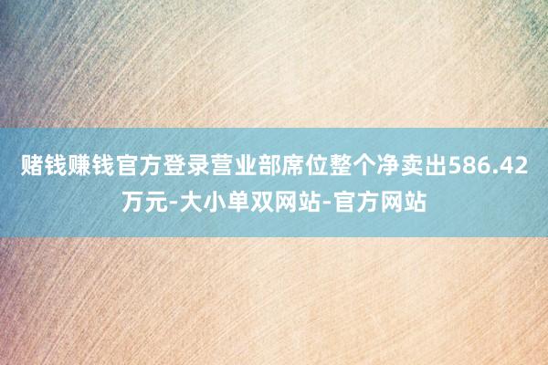 赌钱赚钱官方登录营业部席位整个净卖出586.42万元-大小单双网站-官方网站