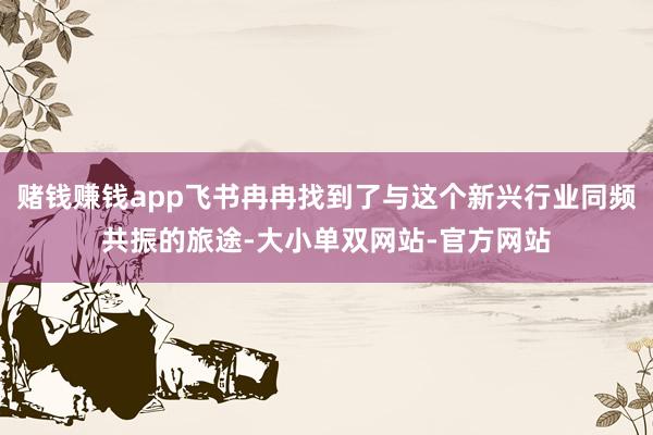 赌钱赚钱app飞书冉冉找到了与这个新兴行业同频共振的旅途-大小单双网站-官方网站