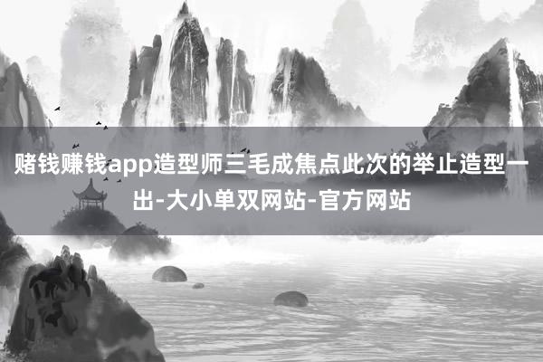 赌钱赚钱app造型师三毛成焦点此次的举止造型一出-大小单双网站-官方网站