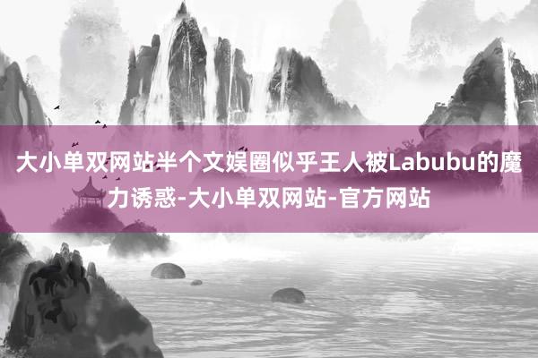 大小单双网站半个文娱圈似乎王人被Labubu的魔力诱惑-大小单双网站-官方网站