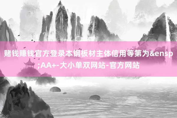 赌钱赚钱官方登录本钢板材主体信用等第为&ensp;AA+-大小单双网站-官方网站