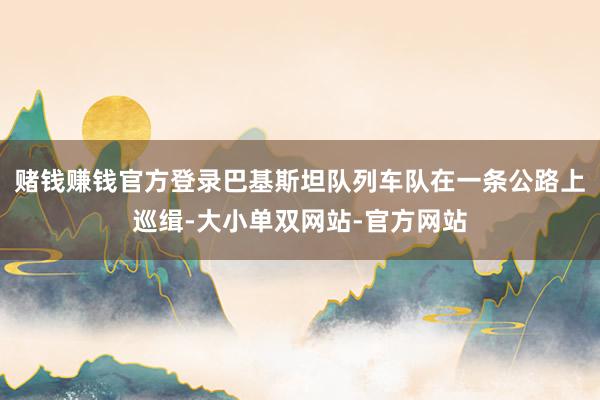 赌钱赚钱官方登录巴基斯坦队列车队在一条公路上巡缉-大小单双网站-官方网站