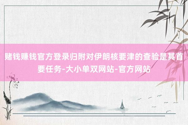 赌钱赚钱官方登录归附对伊朗核要津的查验是其首要任务-大小单双网站-官方网站