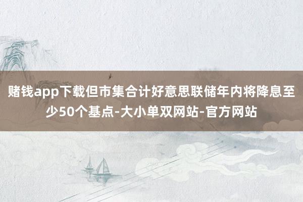 赌钱app下载但市集合计好意思联储年内将降息至少50个基点-大小单双网站-官方网站